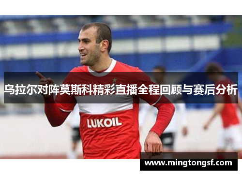 乌拉尔对阵莫斯科精彩直播全程回顾与赛后分析