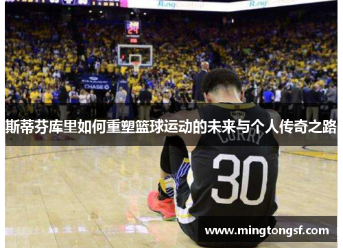 斯蒂芬库里如何重塑篮球运动的未来与个人传奇之路