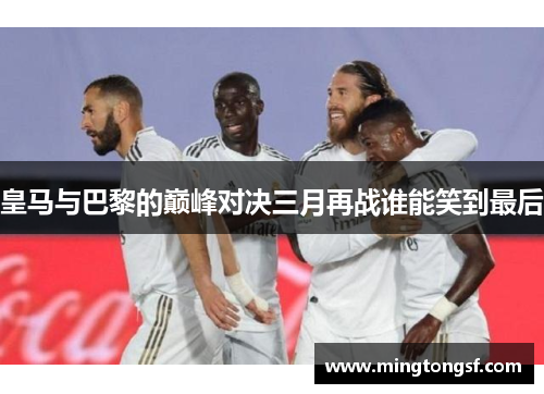 皇马与巴黎的巅峰对决三月再战谁能笑到最后